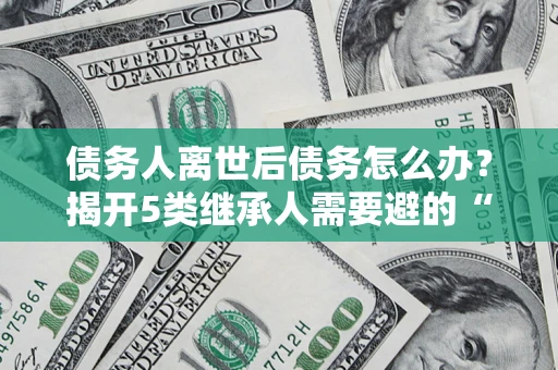 武汉债务人离世后债务怎么办？揭开5类继承人需要避的“坑”