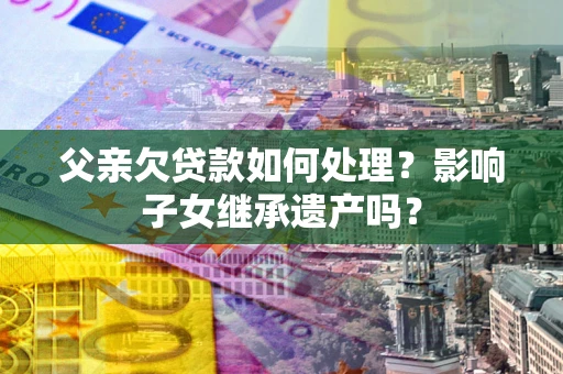 武汉父亲欠贷款如何处理?影响子女继承遗产吗? 武汉父亲欠贷款如何处理?影响子女继承遗产吗?
