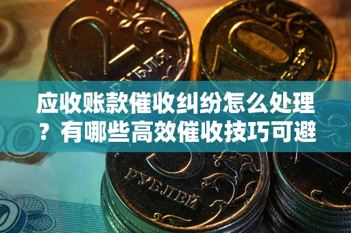 武汉应收账款催收纠纷怎么处理？有哪些高效催收技巧可避免坏账？